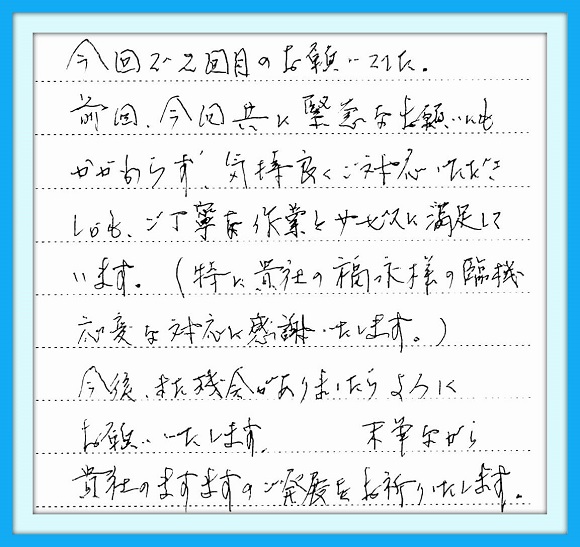 今回で2回目のお願いでした。 前回、今回共に緊急なお願いにも かかわらず気持ちよくご対応いただ きしかもご丁寧な作業とサービスに 満足しています。(特に貴社の福永 様の臨機応変な対応に感謝いたし ます。)今後また機会がありましたら よろしくお願いいたします。末筆なが ら貴社のますますのご発展を お祈りいたします。